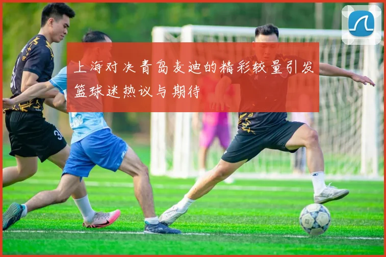 上海对决青岛麦迪的精彩较量引发篮球迷热议与期待
